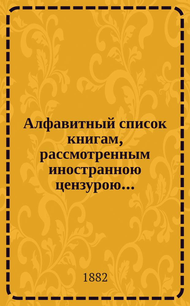Алфавитный список книгам, рассмотренным иностранною цензурою.. : С показанием состоявшихся о них решений. ... в октябре 1882 года