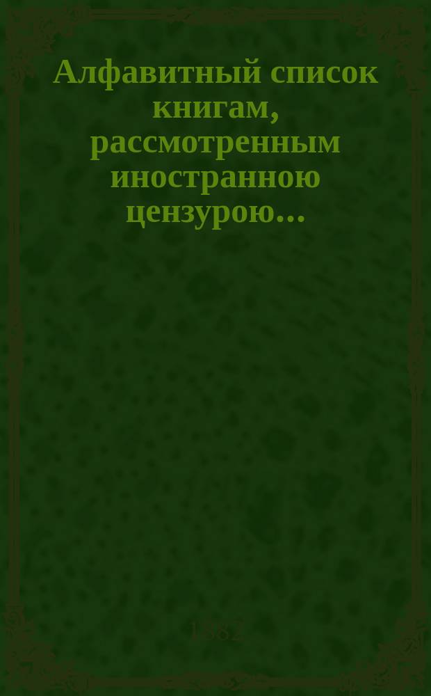 Алфавитный список книгам, рассмотренным иностранною цензурою.. : С показанием состоявшихся о них решений. ... в ноябре 1882 года
