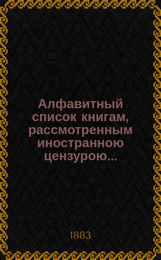 Алфавитный список книгам, рассмотренным иностранною цензурою.. : С показанием состоявшихся о них решений. ... в декабре 1882 года