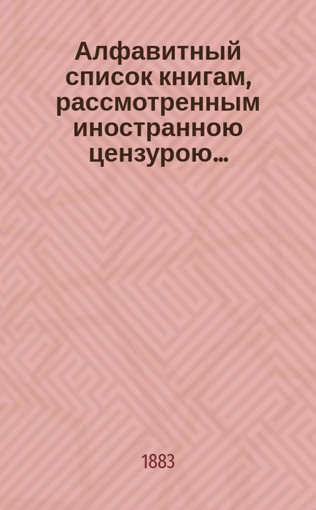 Алфавитный список книгам, рассмотренным иностранною цензурою.. : С показанием состоявшихся о них решений. ... в феврале 1883 года