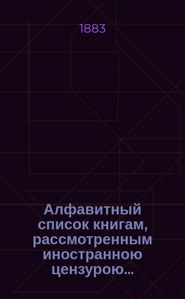 Алфавитный список книгам, рассмотренным иностранною цензурою.. : С показанием состоявшихся о них решений. ... в апреле 1883 года