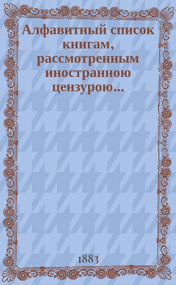 Алфавитный список книгам, рассмотренным иностранною цензурою.. : С показанием состоявшихся о них решений. ... в июне 1883 года