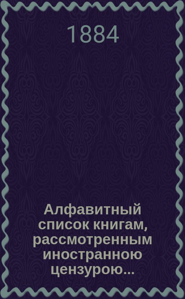 Алфавитный список книгам, рассмотренным иностранною цензурою.. : С показанием состоявшихся о них решений. ... в июне 1884 года