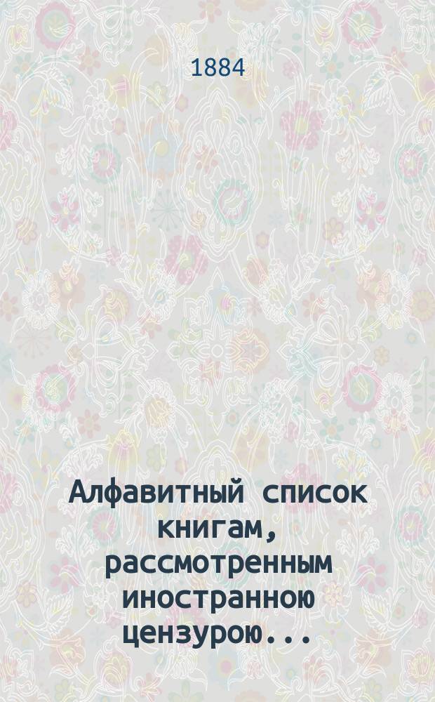 Алфавитный список книгам, рассмотренным иностранною цензурою.. : С показанием состоявшихся о них решений. ... в июле 1884 года
