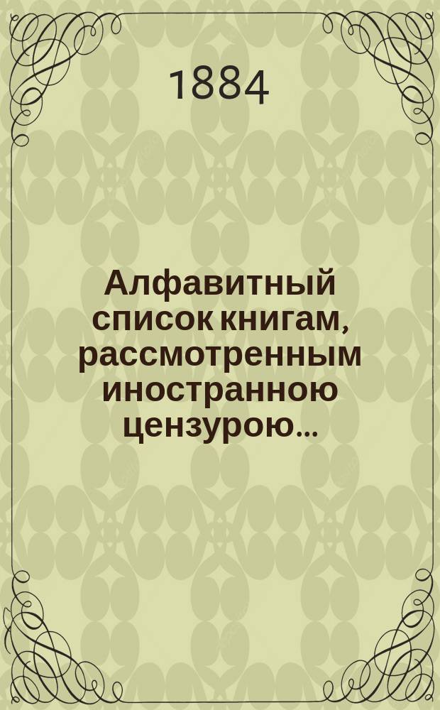 Алфавитный список книгам, рассмотренным иностранною цензурою.. : С показанием состоявшихся о них решений. ... в октябре 1884 года