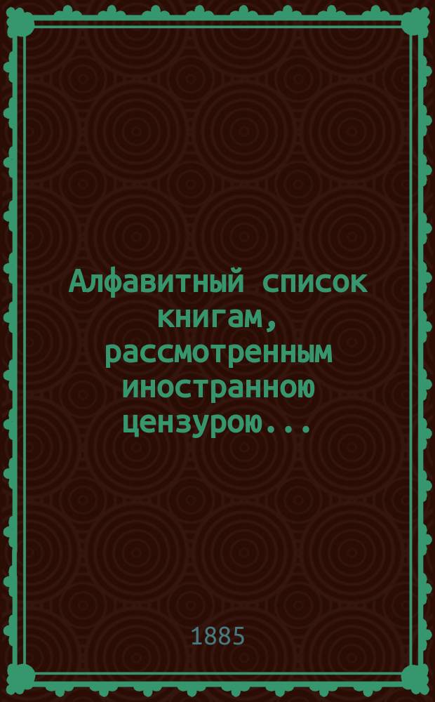 Алфавитный список книгам, рассмотренным иностранною цензурою.. : С показанием состоявшихся о них решений. ... в марте 1885 года