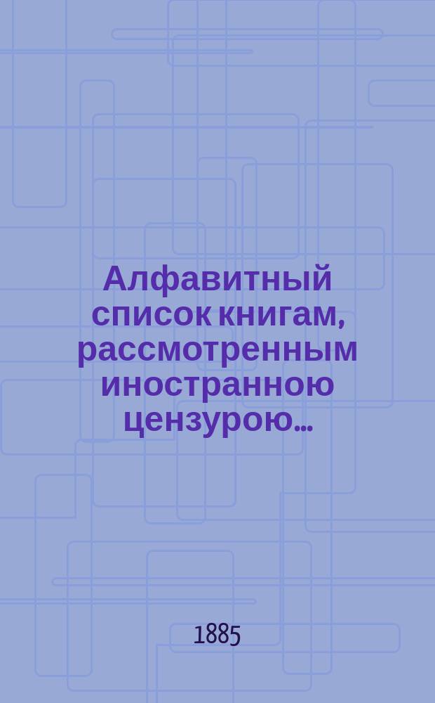 Алфавитный список книгам, рассмотренным иностранною цензурою.. : С показанием состоявшихся о них решений. ... в мае 1885 года