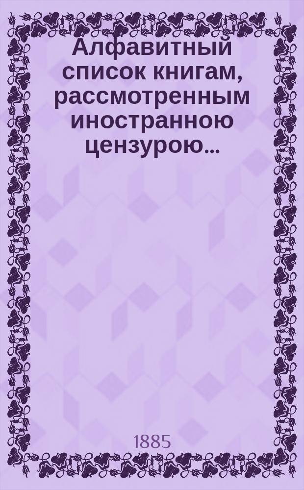 Алфавитный список книгам, рассмотренным иностранною цензурою.. : С показанием состоявшихся о них решений. ... в июне 1885 года