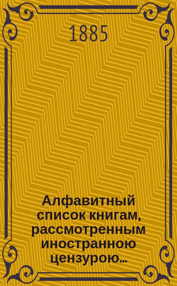 Алфавитный список книгам, рассмотренным иностранною цензурою.. : С показанием состоявшихся о них решений. ... в августе 1885 года