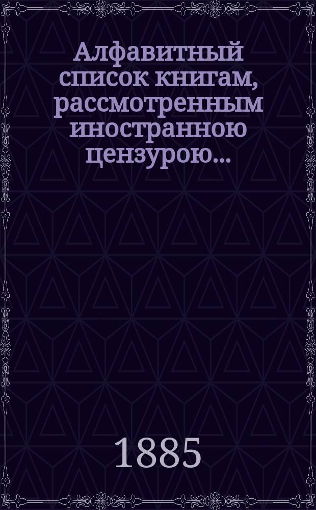 Алфавитный список книгам, рассмотренным иностранною цензурою.. : С показанием состоявшихся о них решений. ... в сентябре 1885 года