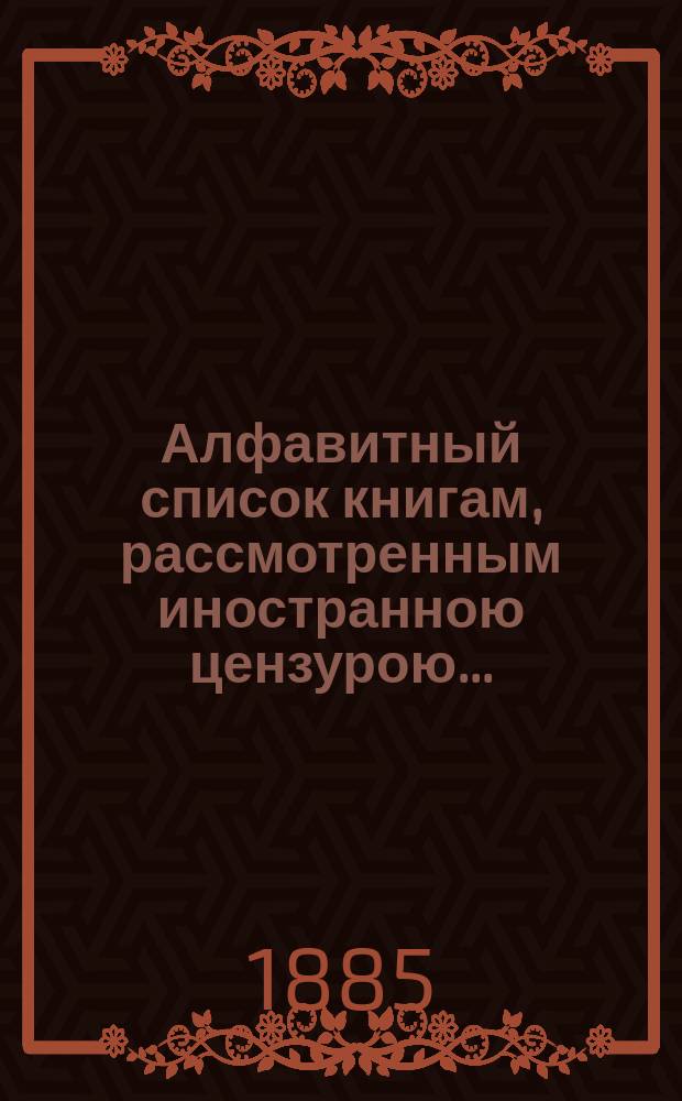Алфавитный список книгам, рассмотренным иностранною цензурою.. : С показанием состоявшихся о них решений. ... в октябре 1885 года