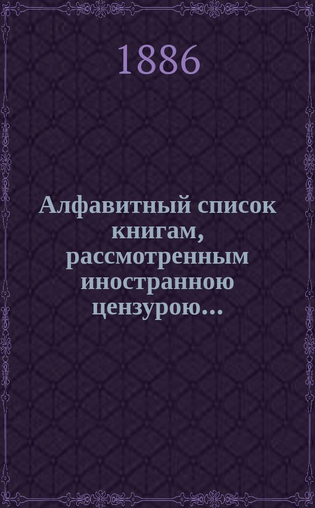 Алфавитный список книгам, рассмотренным иностранною цензурою.. : С показанием состоявшихся о них решений. ... в апреле 1886 года