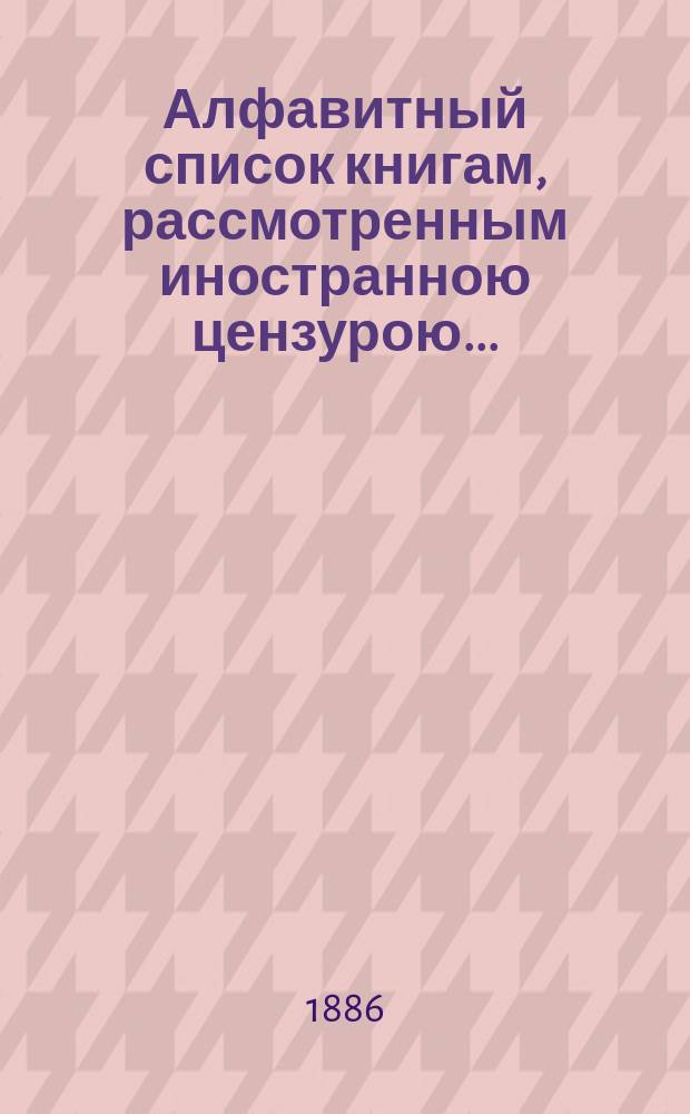 Алфавитный список книгам, рассмотренным иностранною цензурою.. : С показанием состоявшихся о них решений. ... в мае 1886 года