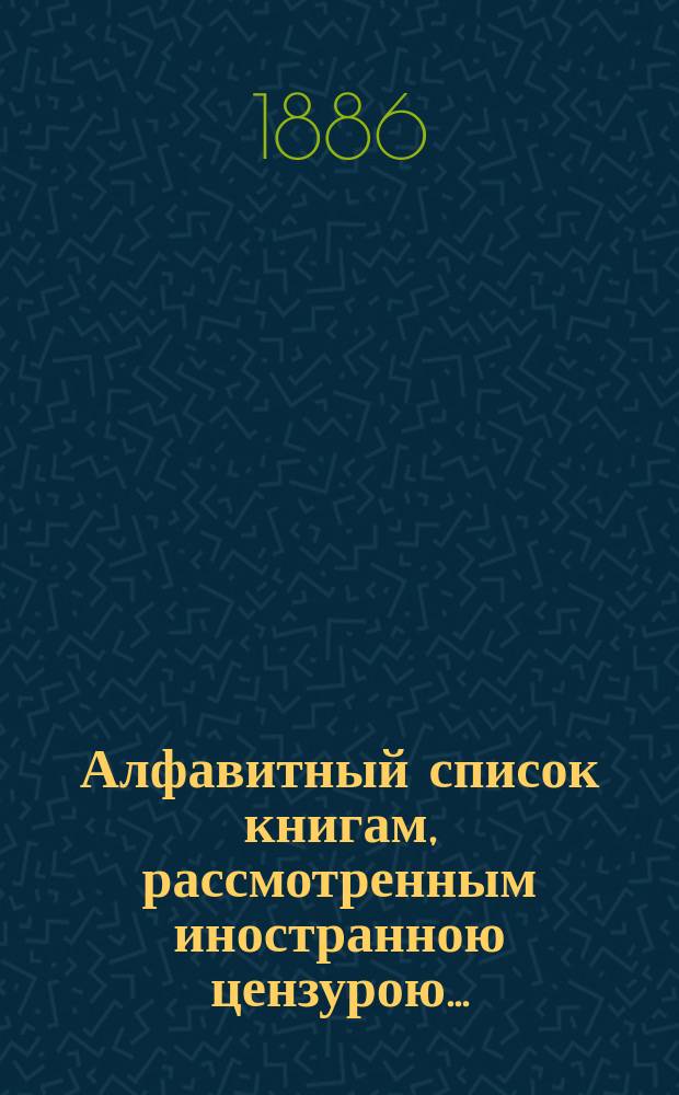 Алфавитный список книгам, рассмотренным иностранною цензурою.. : С показанием состоявшихся о них решений. ... в сентябре 1886 года