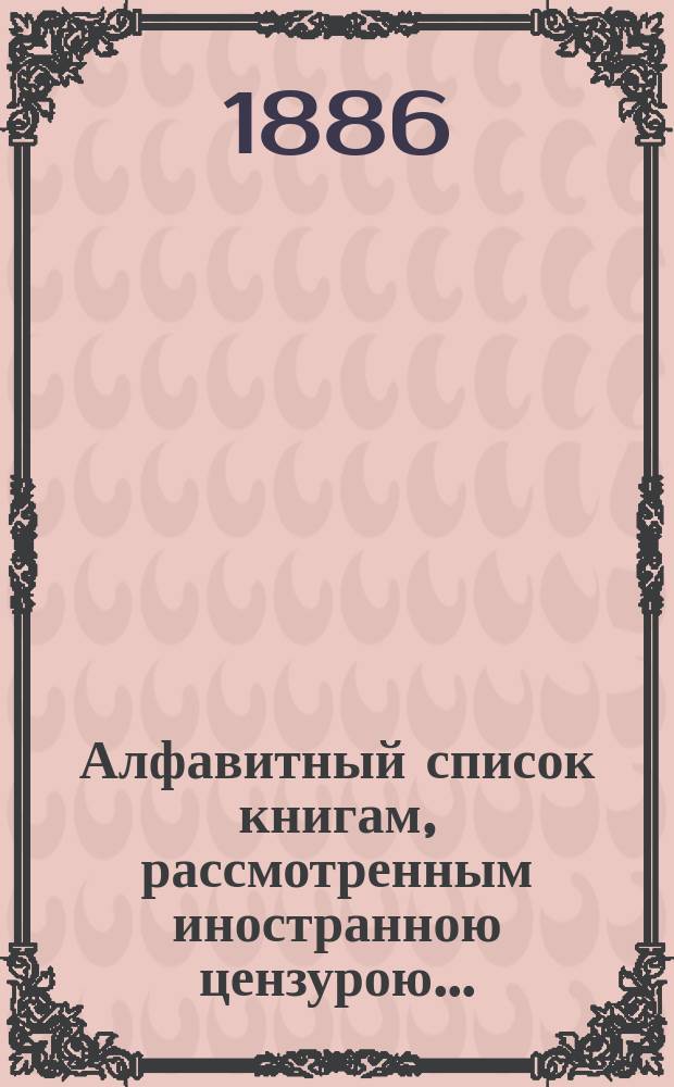 Алфавитный список книгам, рассмотренным иностранною цензурою.. : С показанием состоявшихся о них решений. ... в декабре 1886 года