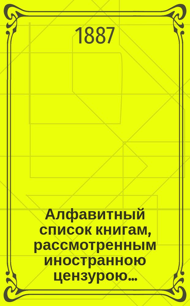 Алфавитный список книгам, рассмотренным иностранною цензурою.. : С показанием состоявшихся о них решений. ... в январе 1887 года