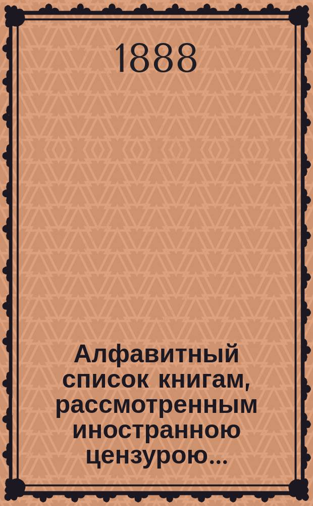 Алфавитный список книгам, рассмотренным иностранною цензурою.. : С показанием состоявшихся о них решений. ... в мае 1888 года