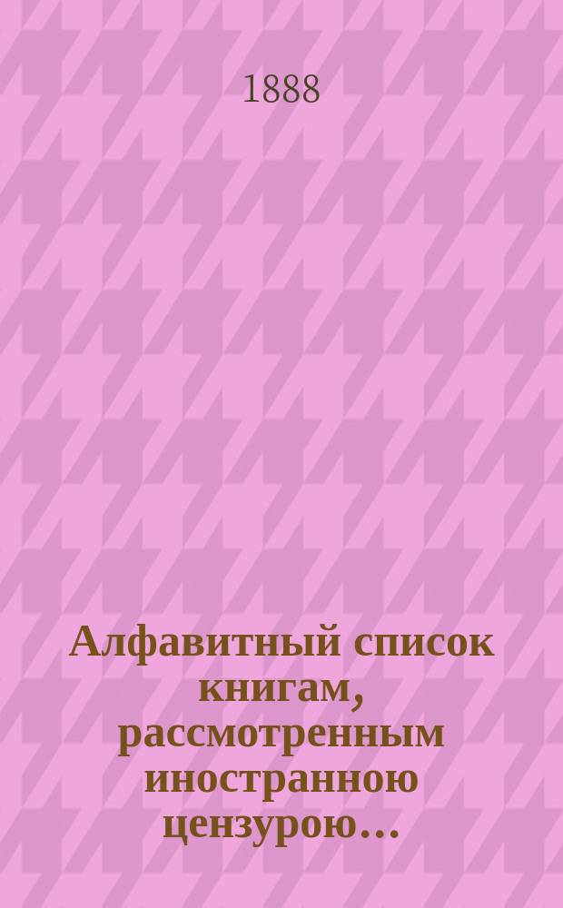 Алфавитный список книгам, рассмотренным иностранною цензурою.. : С показанием состоявшихся о них решений. ... в июне 1888 года