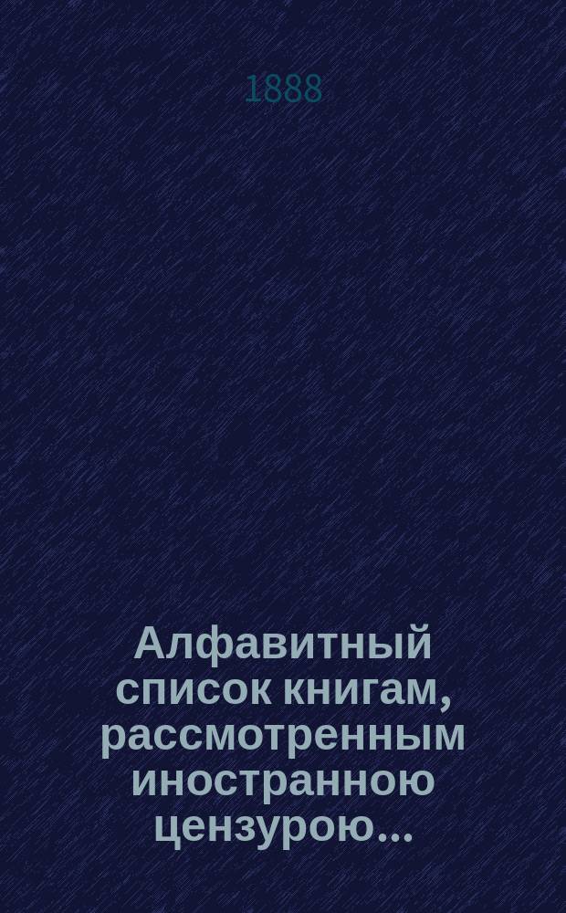 Алфавитный список книгам, рассмотренным иностранною цензурою.. : С показанием состоявшихся о них решений. ... в июле 1888 года