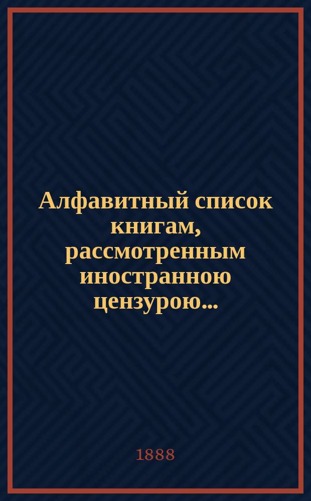 Алфавитный список книгам, рассмотренным иностранною цензурою.. : С показанием состоявшихся о них решений. ... в августе 1888 года
