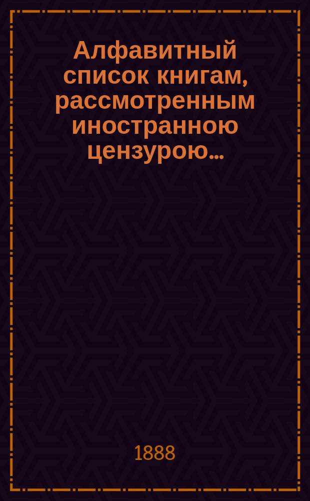 Алфавитный список книгам, рассмотренным иностранною цензурою.. : С показанием состоявшихся о них решений. ... в октябре 1888 года