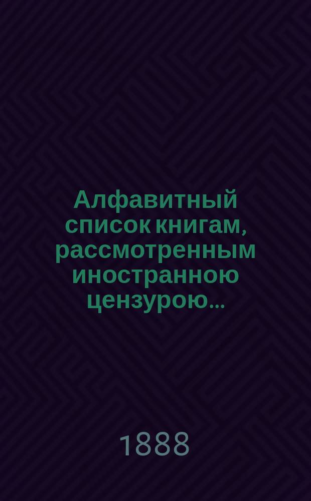 Алфавитный список книгам, рассмотренным иностранною цензурою.. : С показанием состоявшихся о них решений. ... в декабре 1888 года