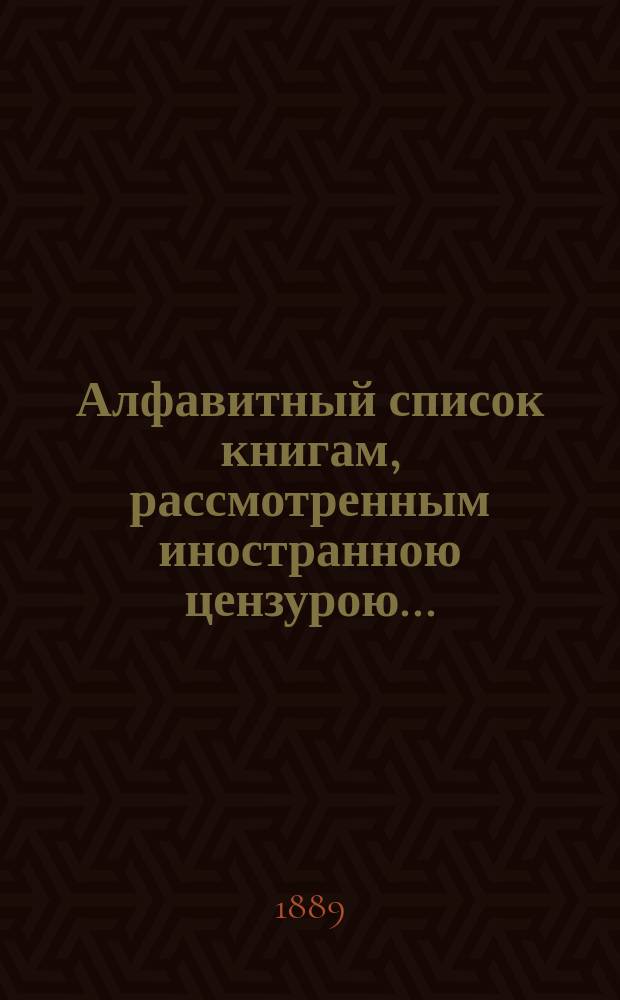 Алфавитный список книгам, рассмотренным иностранною цензурою.. : С показанием состоявшихся о них решений. ... в феврале 1889 года