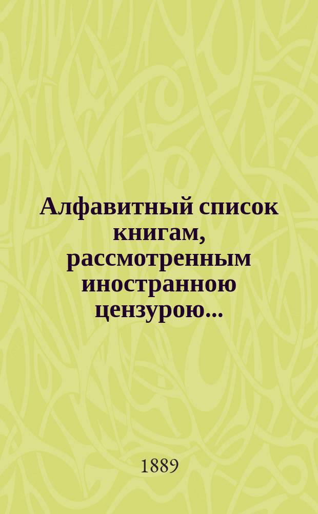 Алфавитный список книгам, рассмотренным иностранною цензурою.. : С показанием состоявшихся о них решений. ... в июне 1889 года