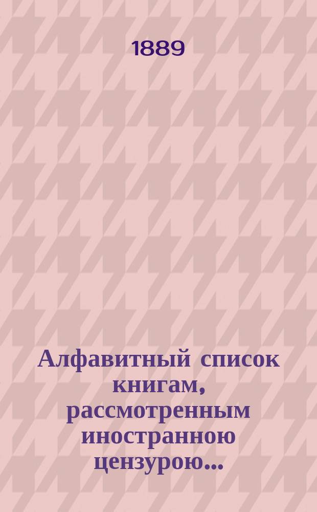 Алфавитный список книгам, рассмотренным иностранною цензурою.. : С показанием состоявшихся о них решений. ... в августе 1889 года