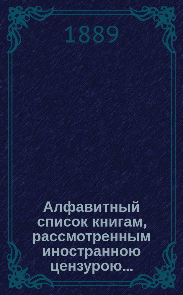Алфавитный список книгам, рассмотренным иностранною цензурою.. : С показанием состоявшихся о них решений. ... в ноябре 1889 года