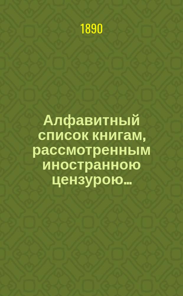 Алфавитный список книгам, рассмотренным иностранною цензурою.. : С показанием состоявшихся о них решений. ... в январе 1890 года