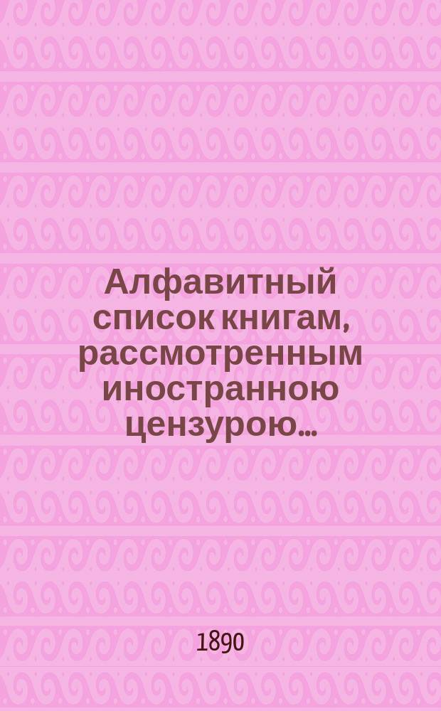 Алфавитный список книгам, рассмотренным иностранною цензурою.. : С показанием состоявшихся о них решений. ... в июне 1890 года