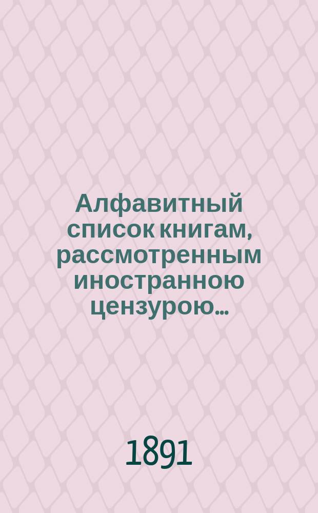 Алфавитный список книгам, рассмотренным иностранною цензурою.. : С показанием состоявшихся о них решений. ... в апреле 1891 года
