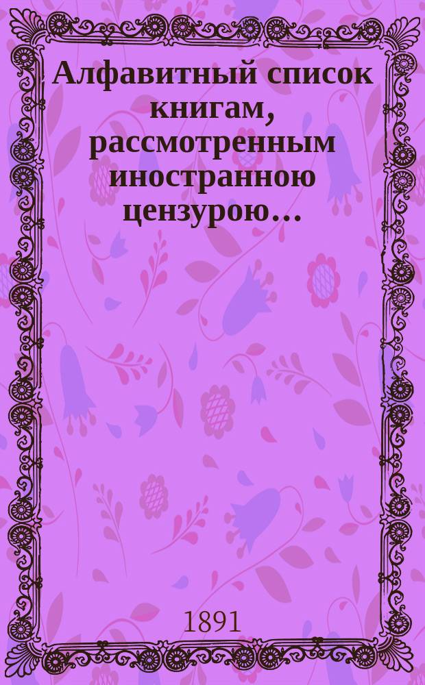 Алфавитный список книгам, рассмотренным иностранною цензурою.. : С показанием состоявшихся о них решений. ... в мае 1891 года