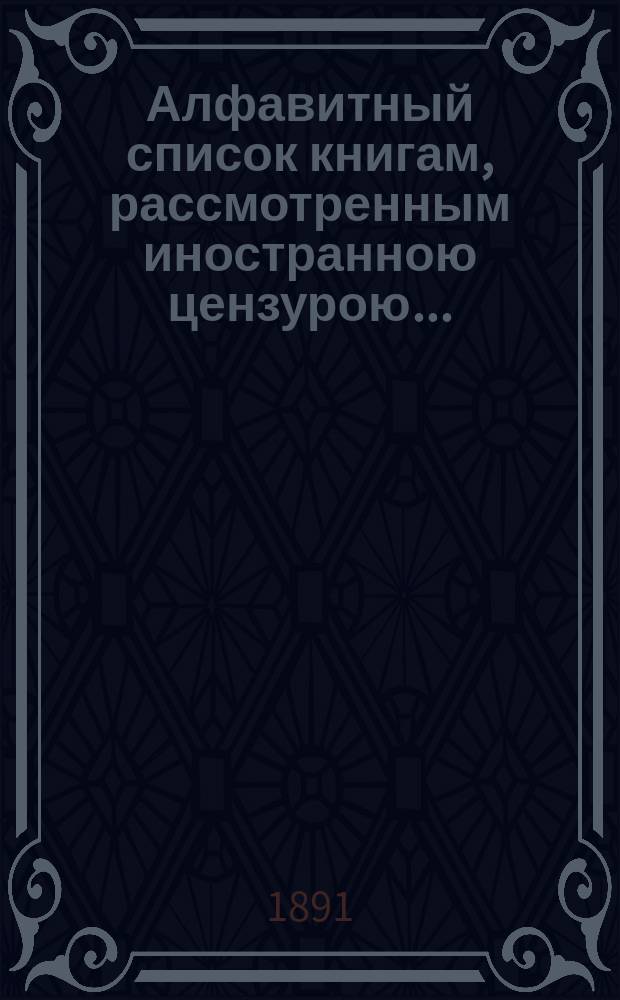 Алфавитный список книгам, рассмотренным иностранною цензурою.. : С показанием состоявшихся о них решений. ... в июне 1891 года