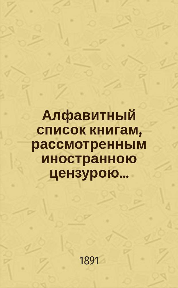 Алфавитный список книгам, рассмотренным иностранною цензурою.. : С показанием состоявшихся о них решений. ... в октябре 1891 года