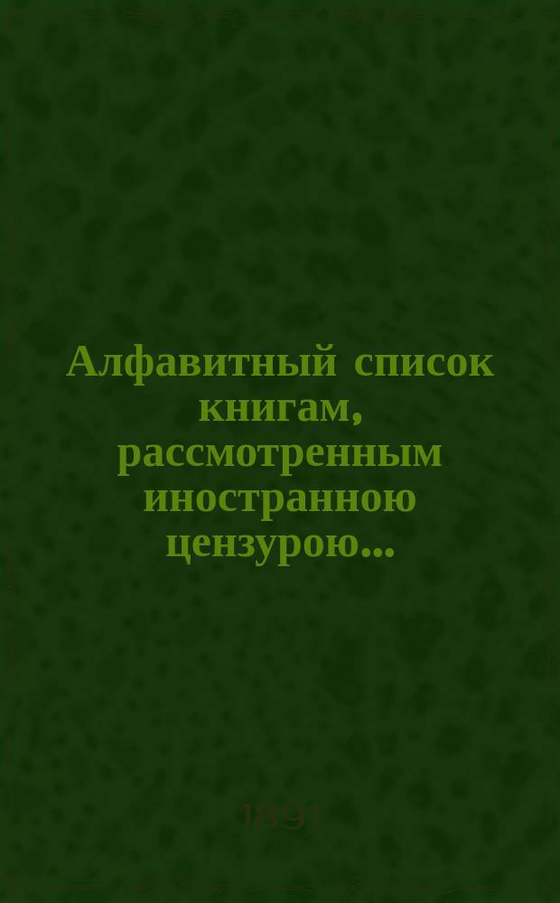 Алфавитный список книгам, рассмотренным иностранною цензурою.. : С показанием состоявшихся о них решений. ... в декабре 1891 года