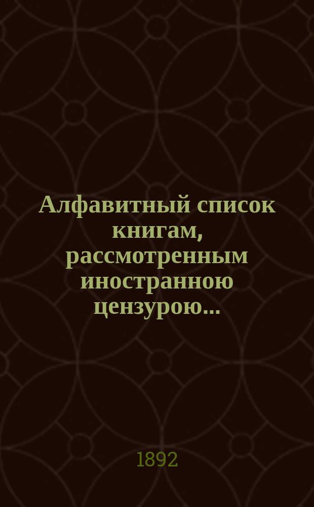 Алфавитный список книгам, рассмотренным иностранною цензурою.. : С показанием состоявшихся о них решений. ... в январе 1892 года