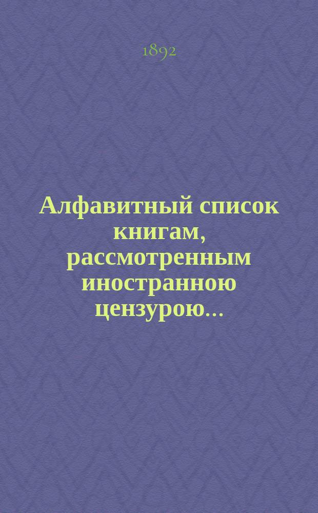 Алфавитный список книгам, рассмотренным иностранною цензурою.. : С показанием состоявшихся о них решений. ... в феврале 1892 года