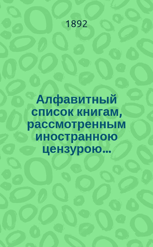 Алфавитный список книгам, рассмотренным иностранною цензурою.. : С показанием состоявшихся о них решений. ... в июне 1892 года