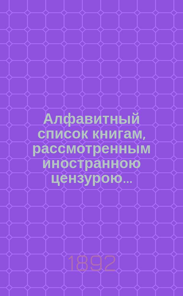 Алфавитный список книгам, рассмотренным иностранною цензурою.. : С показанием состоявшихся о них решений. ... в июле 1892 года