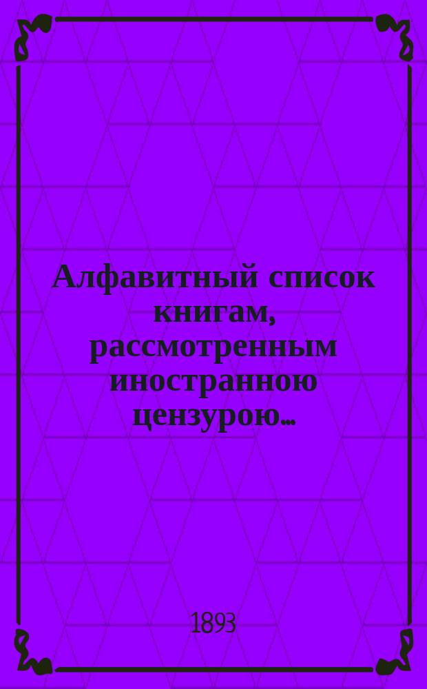 Алфавитный список книгам, рассмотренным иностранною цензурою.. : С показанием состоявшихся о них решений. ... в январе 1893 года