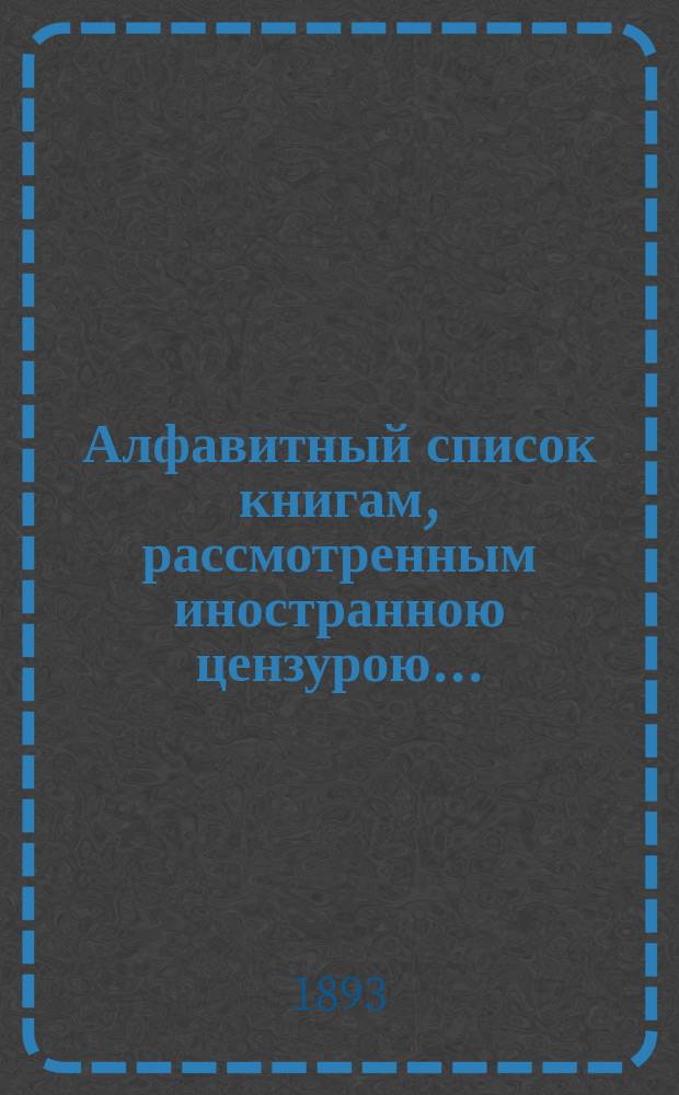 Алфавитный список книгам, рассмотренным иностранною цензурою.. : С показанием состоявшихся о них решений. ... в мае 1893 года