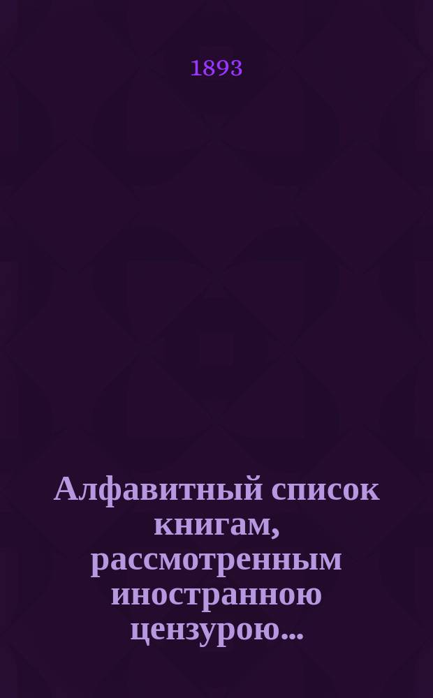 Алфавитный список книгам, рассмотренным иностранною цензурою.. : С показанием состоявшихся о них решений. ... в ноябре 1893 года