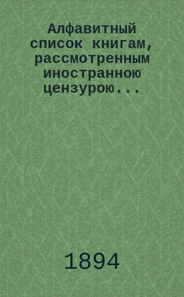 Алфавитный список книгам, рассмотренным иностранною цензурою.. : С показанием состоявшихся о них решений. ... в январе 1894 года
