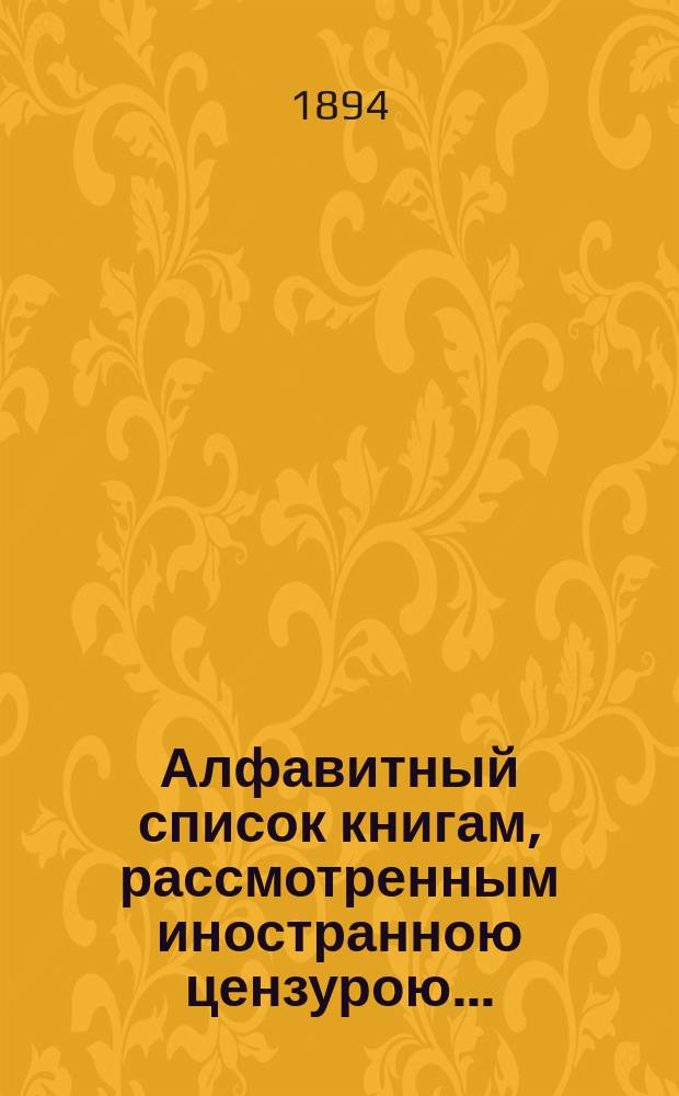 Алфавитный список книгам, рассмотренным иностранною цензурою.. : С показанием состоявшихся о них решений. ... в апреле 1894 года