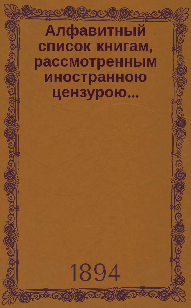 Алфавитный список книгам, рассмотренным иностранною цензурою.. : С показанием состоявшихся о них решений. ... в мае 1894 года