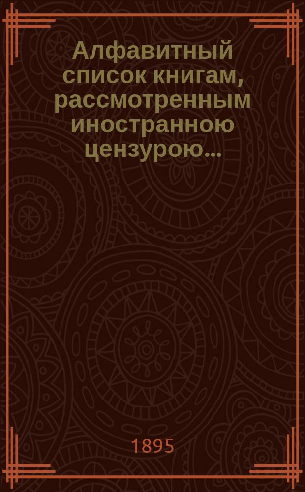 Алфавитный список книгам, рассмотренным иностранною цензурою.. : С показанием состоявшихся о них решений. ... в сентябре 1895 года