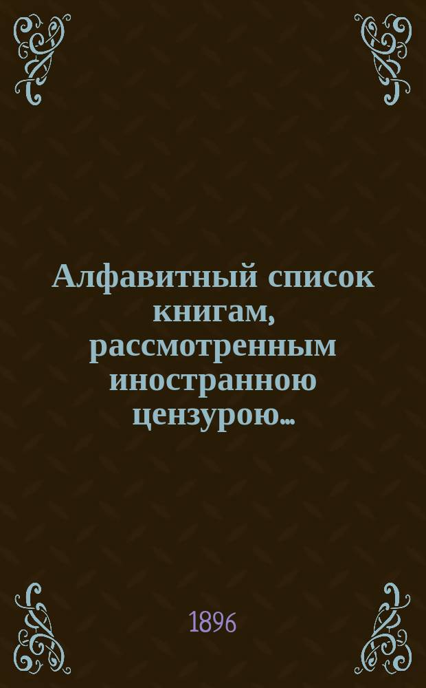 Алфавитный список книгам, рассмотренным иностранною цензурою.. : С показанием состоявшихся о них решений. ... в феврале 1896 года