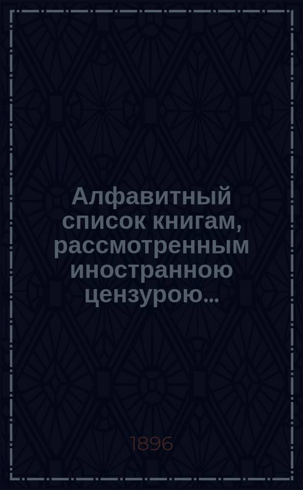 Алфавитный список книгам, рассмотренным иностранною цензурою.. : С показанием состоявшихся о них решений. ... в марте 1896 года